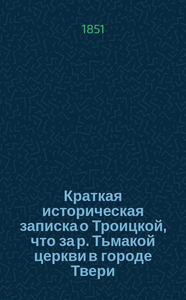 Краткая историческая записка о Троицкой, что за р. Тьмакой церкви в городе Твери : 1851 г. мая 13 дня
