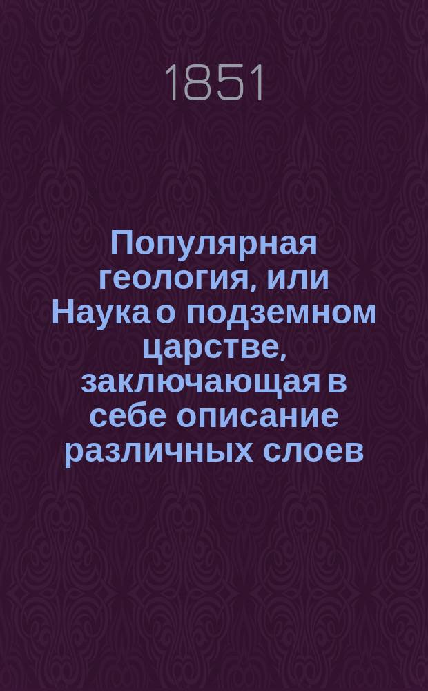 Популярная геология, или Наука о подземном царстве, заключающая в себе описание различных слоев, металлических руд, каменноугольных копей, окаменелых растений, первобытных и ископаемых животных, гротов, пещер и катакомб