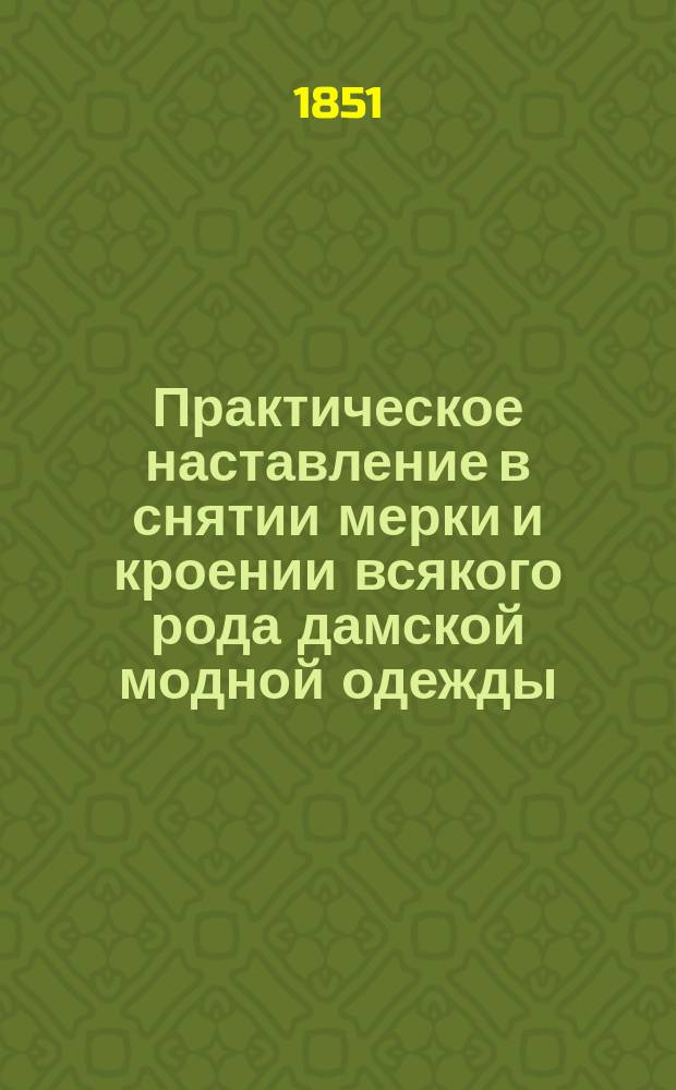 Практическое наставление в снятии мерки и кроении всякого рода дамской модной одежды, исчисленное по дюймам и меркам