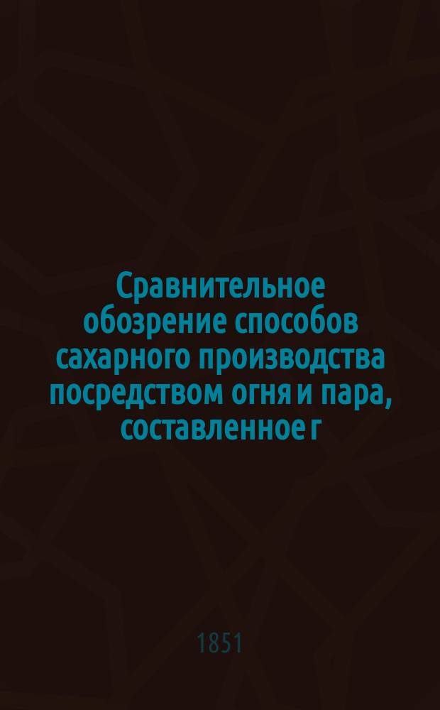 Сравнительное обозрение способов сахарного производства посредством огня и пара, составленное г.г. Рентгеном и Робинсоном, членами англ. ин-тов: Механиков-инженеров и Гражд. инженеров