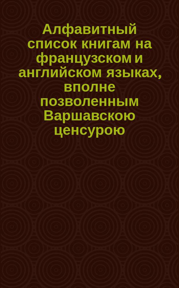 Алфавитный список книгам на французском и английском языках, вполне позволенным Варшавскою ценсурою, по которому Главное управление ценсуры разрешило выдавать владельцам такие же сочинения, удержанные в ценсурных учреждениях в Империи, по неизвестности их содержания, не подвергая оных вторичному рассмотрению