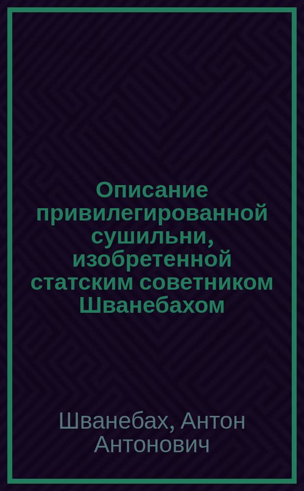 Описание привилегированной сушильни, изобретенной статским советником Шванебахом, для сушки хлеба в снопах и зерне, круп, муки, солода, льна, пеньки, фруктов и других припасов