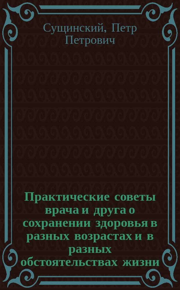 Практические советы врача и друга о сохранении здоровья в разных возрастах и в разных обстоятельствах жизни, изложенные в беседах с воспитанниками Петром Сущинским, статским советником, бывшим ст. врачом при военно-учебных заведениях...