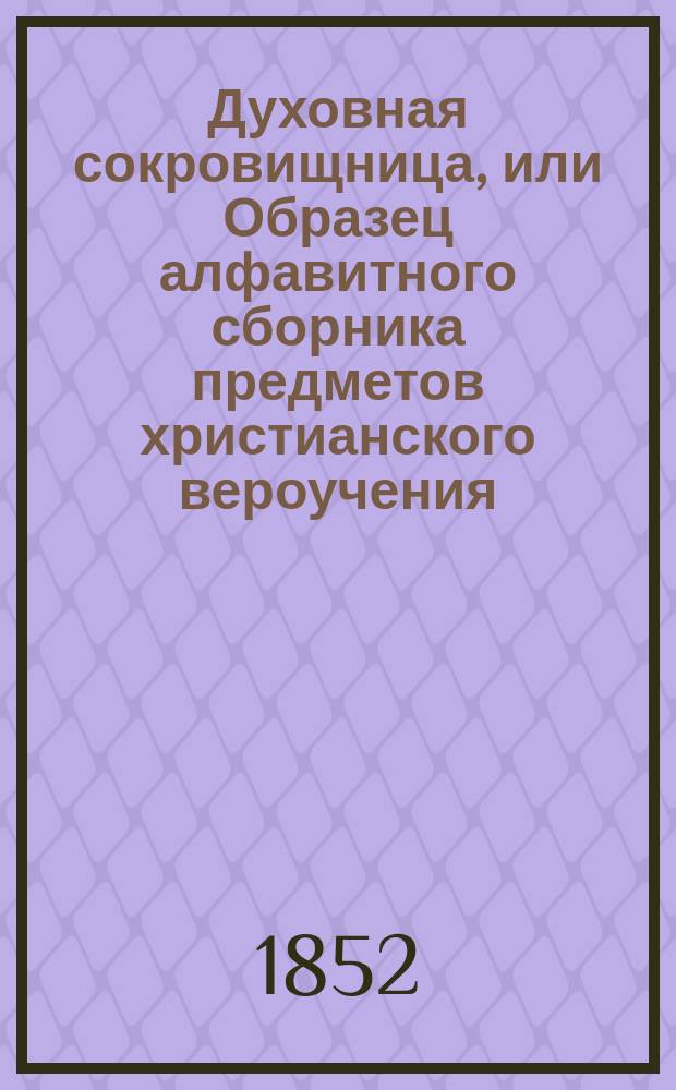 Духовная сокровищница, или Образец алфавитного сборника предметов христианского вероучения : С прил. 1. Предуведомлений о цели, пользе и об образе ведения сборника и 2. Обозрений того, чему мы должны веровать и что должны делать как члены церкви православной