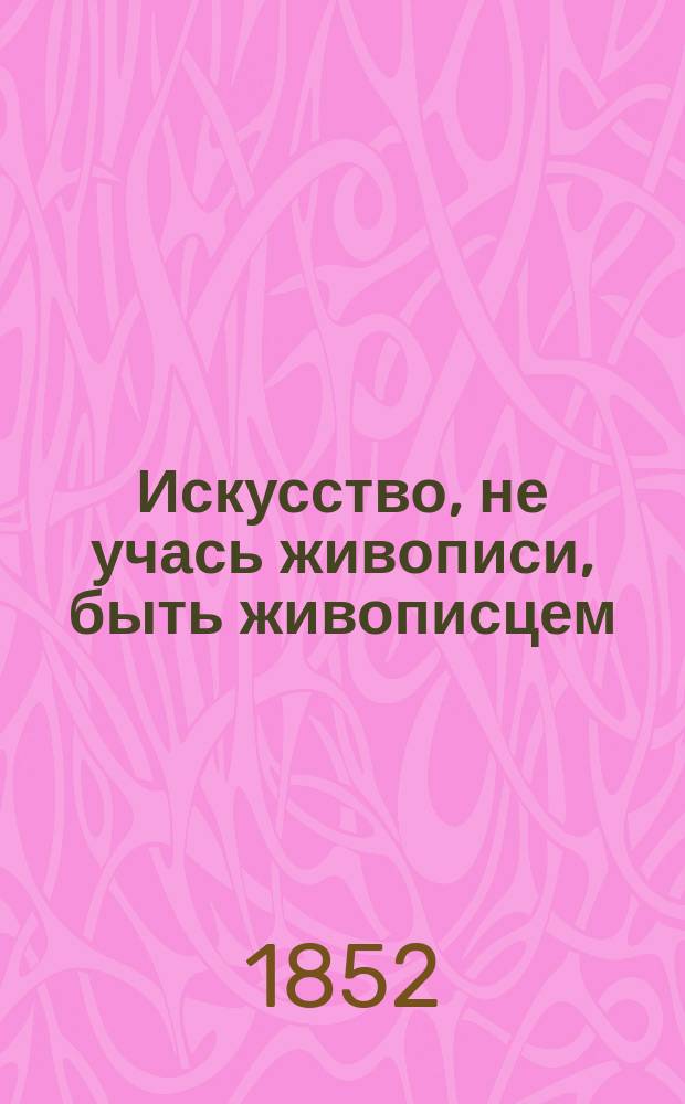 Искусство, не учась живописи, быть живописцем : Подарок любителям и любительницам рисовального искусства, художникам, декораторам: по самым простейшим способам без бумаги и полотна снимать сходно с природою ландшафты и прочие изображения... : Соч. практ. : Пер. с фр