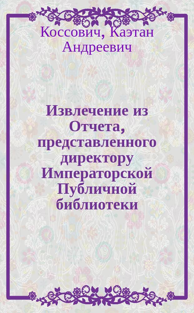 !Извлечение из Отчета, представленного директору Императорской Публичной библиотеки, статс. секретарю барону Корфу редактором ученых ее работ, надворным советником Коссовичем : О Б-ке Британ. музея и о Париж. Нац. б-ке
