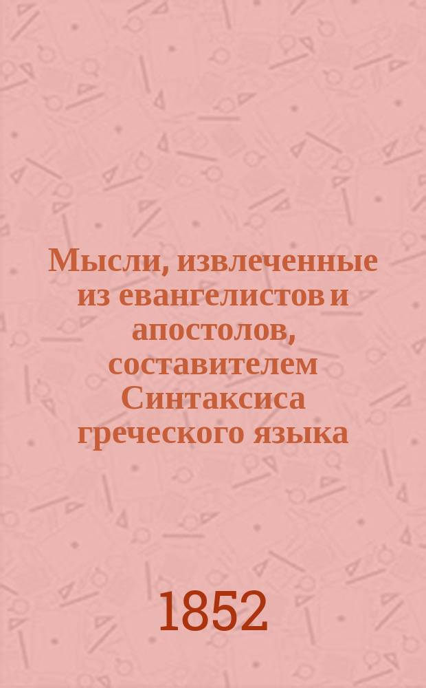 Мысли, извлеченные из евангелистов и апостолов, составителем Синтаксиса греческого языка, с применением общих правил к Новому завету и указанием на сходство с сим синтаксисом латинского языка, А. Миляевым