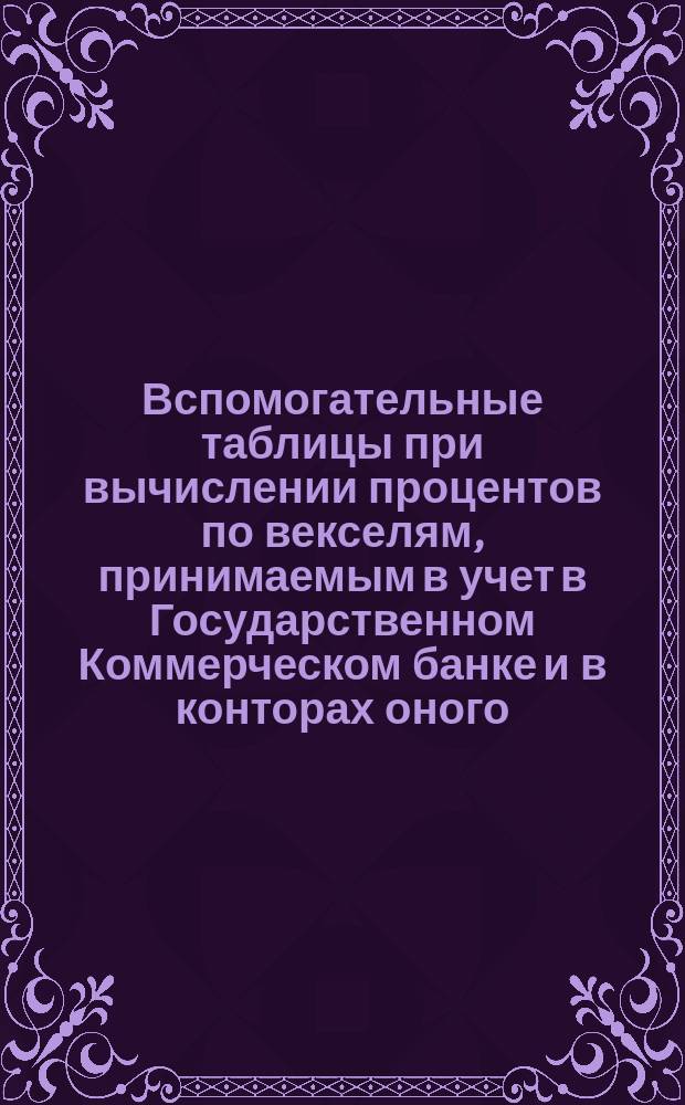 Вспомогательные таблицы при вычислении процентов по векселям, принимаемым в учет в Государственном Коммерческом банке и в конторах оного