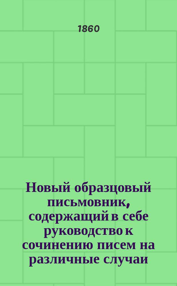 Новый образцовый письмовник, содержащий в себе руководство к сочинению писем на различные случаи, наиболее встречающиеся в общественных сношениях, образцы коммерческой корреспонденции и образцы и формы употребительнейших в общежитии документов...