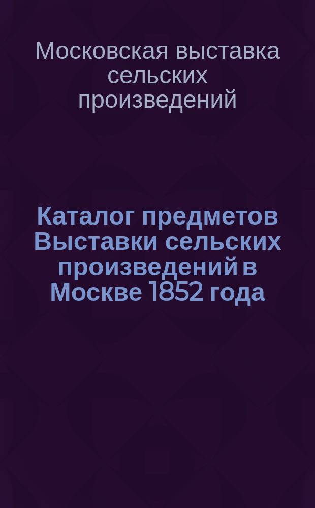 Каталог предметов Выставки сельских произведений в Москве 1852 года; Каталог предметам, представленным на Выставку сельских произведений от государственных крестьян Московской губернии через Палату Государственных имуществ в 1852 году