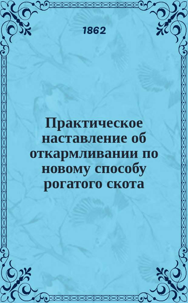 Практическое наставление об откармливании по новому способу рогатого скота: коров, быков, овец, свиней и предупреждение их от скотского падежа, с наставлением откармливать дворовых птиц: кур, уток, каплунов, индеек, со способом получения рослого сена и с доведением пашни до наивозможной степени плодородия, полезное для помещиков, гастрономов и для торгующих рогатым скотом и дворовыми птицами