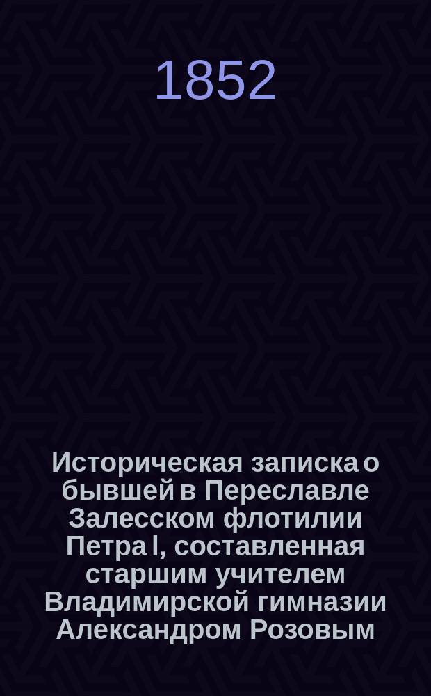 Историческая записка о бывшей в Переславле Залесском флотилии Петра I, составленная старшим учителем Владимирской гимназии Александром Розовым, по случаю открытия памятника Петру I на берегу Переяславского озера, близ села Веськова