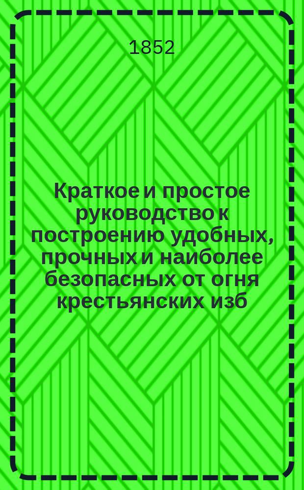 Краткое и простое руководство к построению удобных, прочных и наиболее безопасных от огня крестьянских изб, риг, овинов, крыш, печей в избах, и устройству колодезей и водоподъемных к оным приводов, из материалов недорогих и подручных : Вспомогат. кн. для г.г. помещиков, управляющих имениями и сел. хозяев