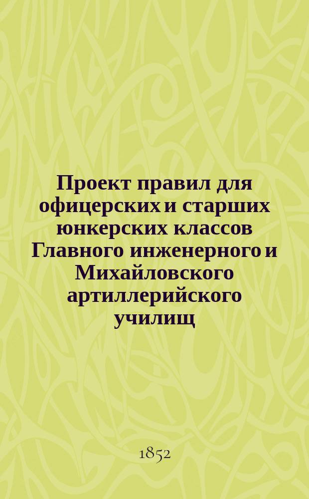 Проект правил для офицерских и старших юнкерских классов Главного инженерного и Михайловского артиллерийского училищ : Утв. 15 июня 1852 г