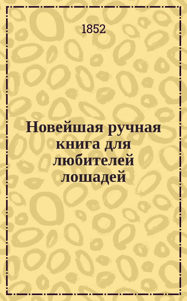 Новейшая ручная книга для любителей лошадей : В 3 ч. : С прил. 90 рецептов, на лат. и рус. яз., для оказания немедленного пособия