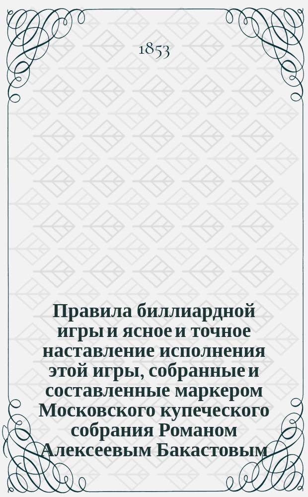 Правила биллиардной игры и ясное и точное наставление исполнения этой игры, собранные и составленные маркером Московского купеческого собрания Романом Алексеевым Бакастовым