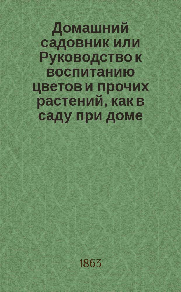 Домашний садовник или Руководство к воспитанию цветов и прочих растений, как в саду при доме, так на окнах и в комнатах... и новый способ прививания растений