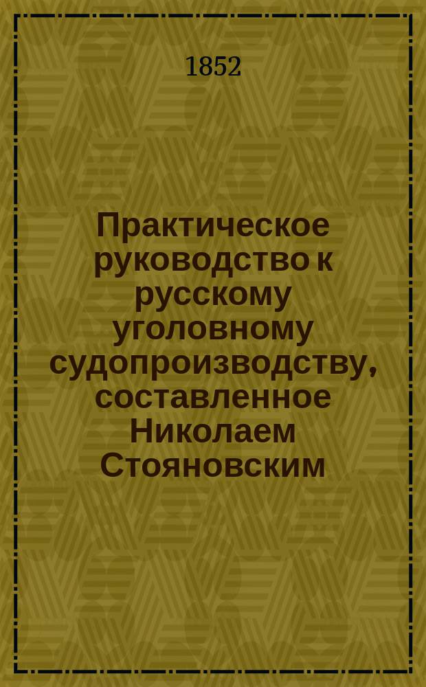 Практическое руководство к русскому уголовному судопроизводству, составленное Николаем Стояновским, обер-секретарем Общего собрания первых трех департаментов и Департамента герольдии Правительствующего сената...