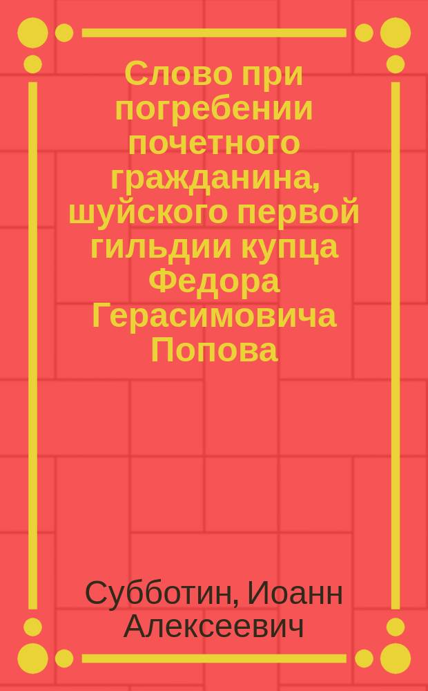 Слово при погребении почетного гражданина, шуйского первой гильдии купца Федора Герасимовича Попова, говоренное в Шуе в старом Покровском соборе протоиереем И. Субботиным, апреля 4 дня 1852 года