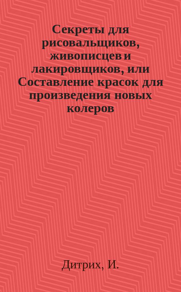 Секреты для рисовальщиков, живописцев и лакировщиков, или Составление красок для произведения новых колеров; делание прозрачной бумаги; снимание на дерево, бумагу и стекло эстампов, гравированных на меди и стали; китайская живопись; живопись на шелку; приготовление (по новому способу) лаков для картин; приготовление солей для растворения металлов, чтобы писать золотом, серебром, медью и проч.; очищение масляных картин и превращение берлинской лазури в форму туши : Пер. с нем. : Извлеч. из бумаг, оставшихся после проф. рисования и живописи И. Дитриха