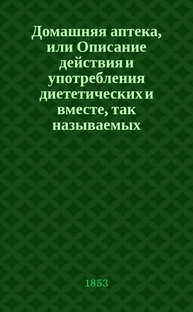 Домашняя аптека, или Описание действия и употребления диететических и вместе, так называемых, домашних лекарственных средств, употребляемых как по предписанию врача, так и без него, каковы например: молоко, сахар, уксус,... и проч. : Руч. кн., сост. для гор. жителей и сел. хозяев штаб-лекарем Краснопольским