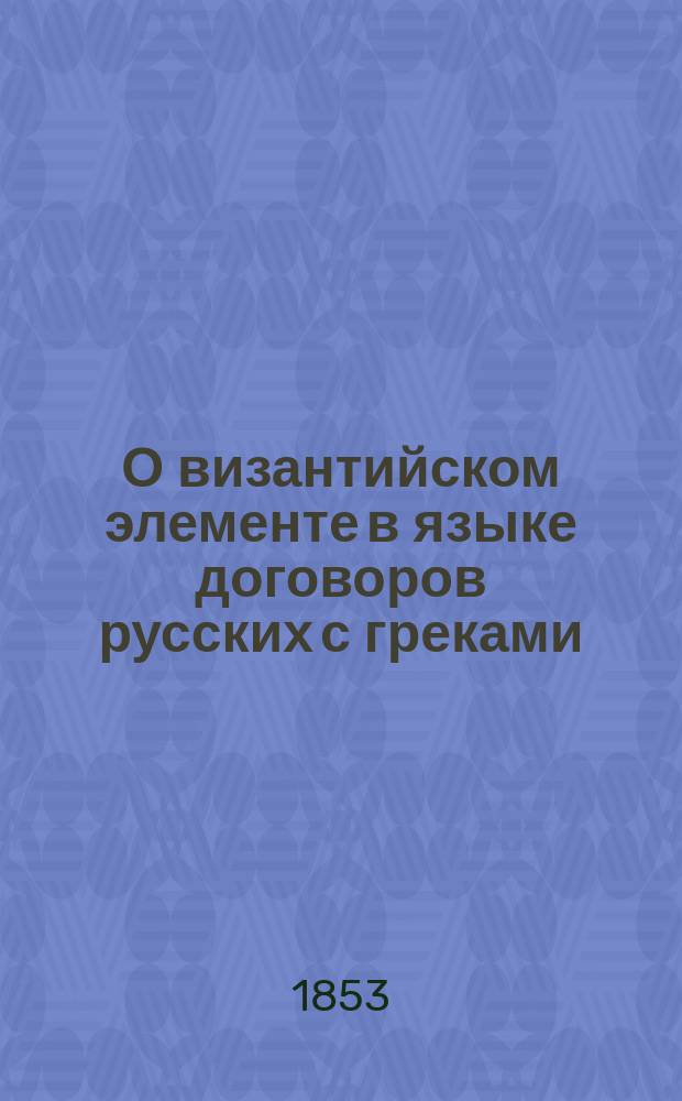 О византийском элементе в языке договоров русских с греками : Рассуждение, представл. в Ист.-филол. фак. С.-Петерб. ун-та на степ. магистра рус. словесности Николаем Лавровским