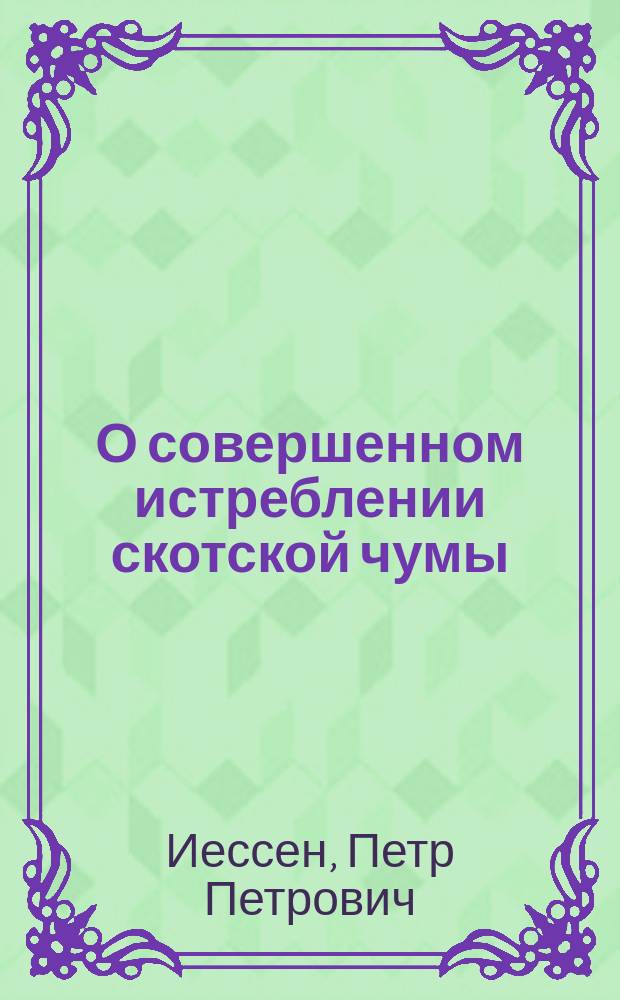 О совершенном истреблении скотской чумы : Моногр. дир. Дерпт. вет. шк. (чл. И. В. Э. о-ва П.П. Иессена)
