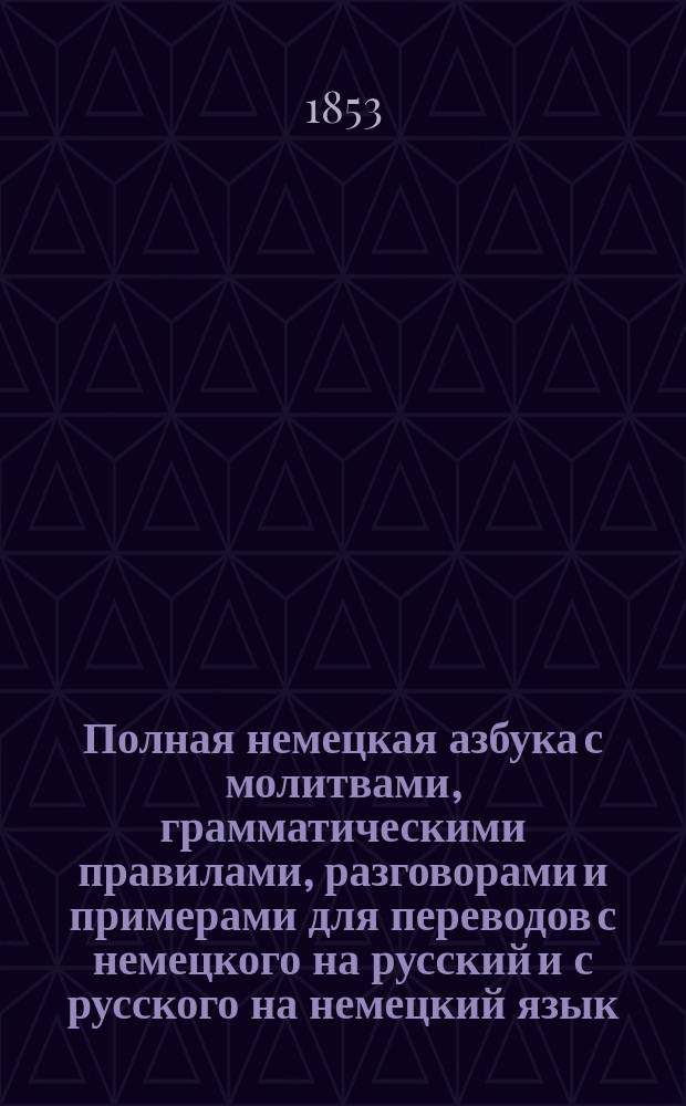 Полная немецкая азбука с молитвами, грамматическими правилами, разговорами и примерами для переводов с немецкого на русский и с русского на немецкий язык