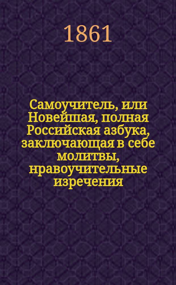 Самоучитель, или Новейшая, полная Российская азбука, заключающая в себе молитвы, нравоучительные изречения, правила учтивости, понятия, нужные для юношей и для всякого христианина, священную историю Ветхого и Нового завета, арифметику, русскую грамматику, Российскую историю, повести, басни, стихотворение для детей и новейшую русскую пропись