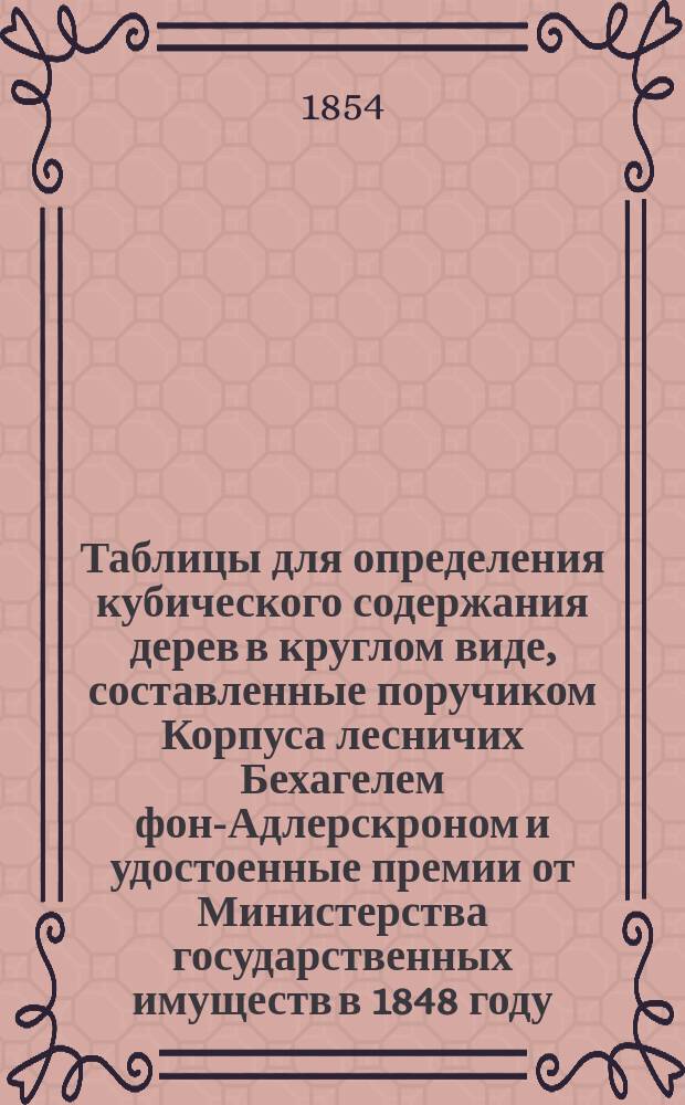 Таблицы для определения кубического содержания дерев в круглом виде, составленные поручиком Корпуса лесничих Бехагелем фон-Адлерскроном и удостоенные премии от Министерства государственных имуществ в 1848 году