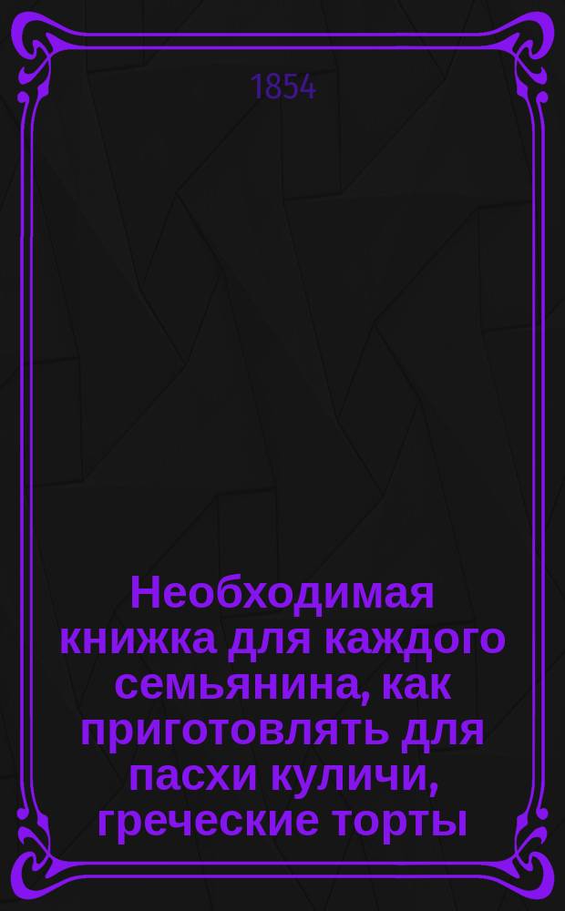Необходимая книжка для каждого семьянина, как приготовлять для пасхи куличи, греческие торты, пасху и окрашивание яиц