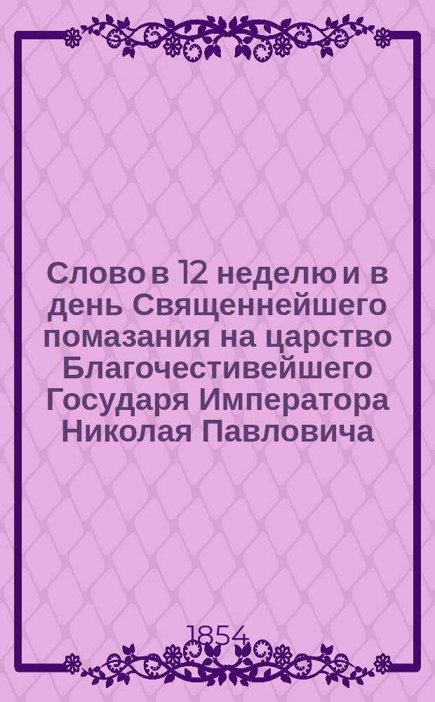 Слово в 12 неделю и в день Священнейшего помазания на царство Благочестивейшего Государя Императора Николая Павловича : Говор. в Киево-Печ. лавре 22 апр. 1854 г