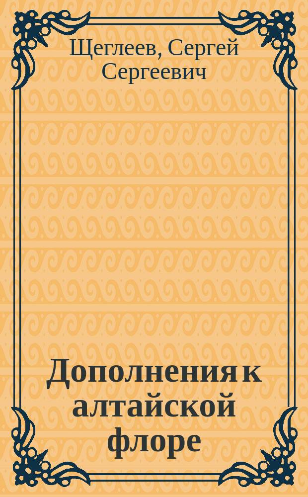 Дополнения к алтайской флоре : Рассуждение, напис. для получ. степ. магистра ботаники С. Щеглеевым