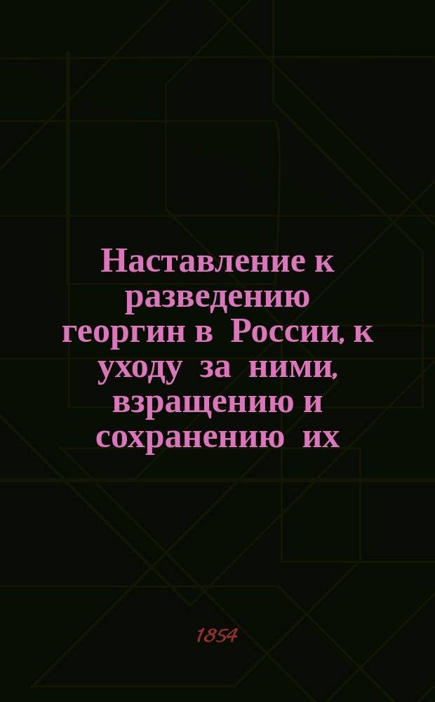 Наставление к разведению георгин в России, к уходу за ними, взращению и сохранению их, или Свод результатов и мнений опытных русских садоводов, по возделыванию георгин