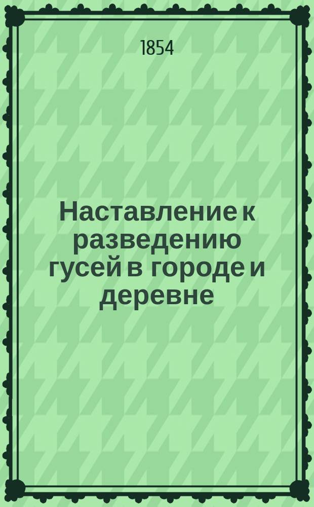 Наставление к разведению гусей в городе и деревне : Домаш. справ. кн. для каждого сел. хозяина, желающего из небольшого капитала извлечь большую выгоду : Сост. по иностр. источникам, собств. наблюдениям и отзывам опыт. гусеводов, кор. Вольн. экон. о-ва В. Циммерманом