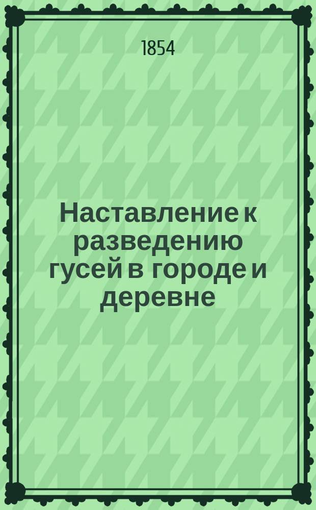 Наставление к разведению гусей в городе и деревне : Домаш. справ. кн. для каждого сел. хозяина, желающего из небольшого капитала извлечь большую выгоду : Сост. по иностр. источникам, собств. наблюдениям и отзывам опыт. гусеводов, кор. Вольн. экон. о-ва В. Циммерманом