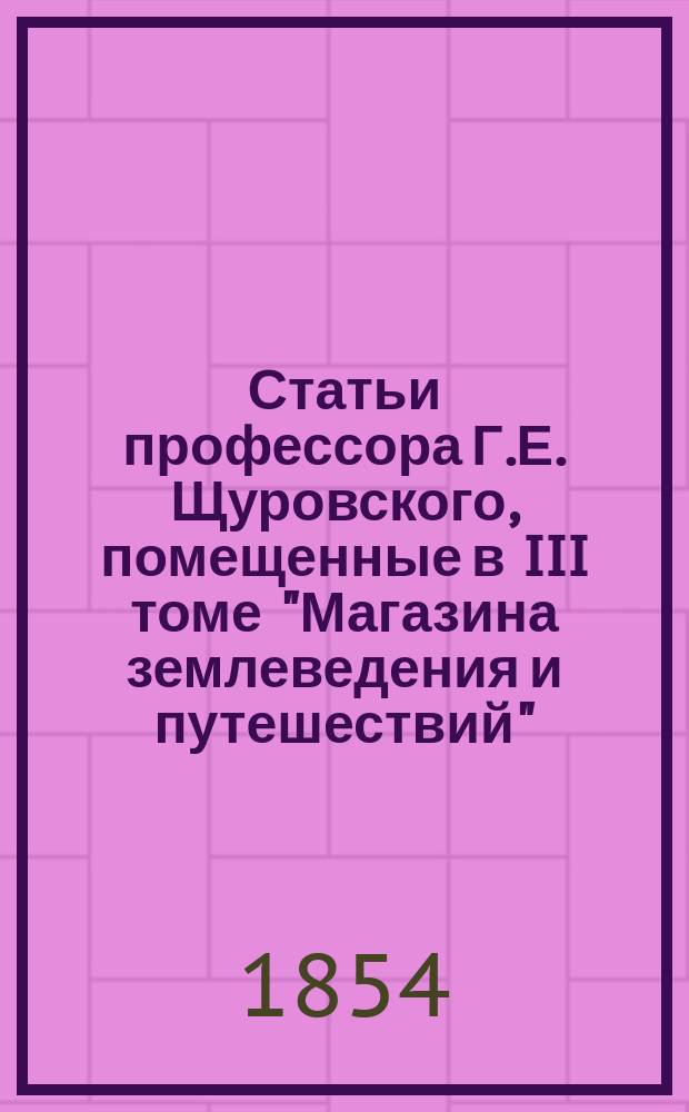 Статьи профессора Г.Е. Щуровского, помещенные в III томе "Магазина землеведения и путешествий", издаваемого Г. Фроловым