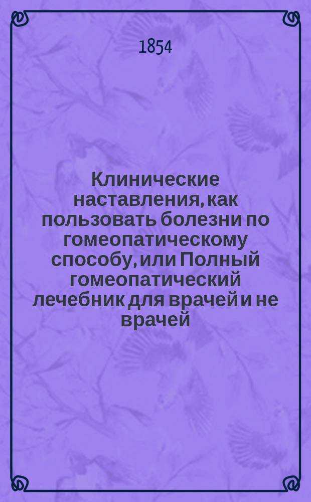 Клинические наставления, как пользовать болезни по гомеопатическому способу, или Полный гомеопатический лечебник для врачей и не врачей, составленный доктором Яром, с характеристическим очерком важнейших гомеопатических средств и алфавитным указателем : Пер. с нем. : С предисл. изд.