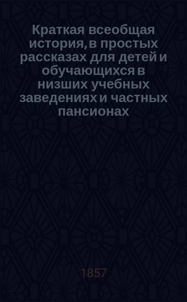 Краткая всеобщая история, в простых рассказах для детей и обучающихся в низших учебных заведениях и частных пансионах : С вопросами для повторения рассказов, с общ. хронол. обозрением истории и с 4 ист. карт
