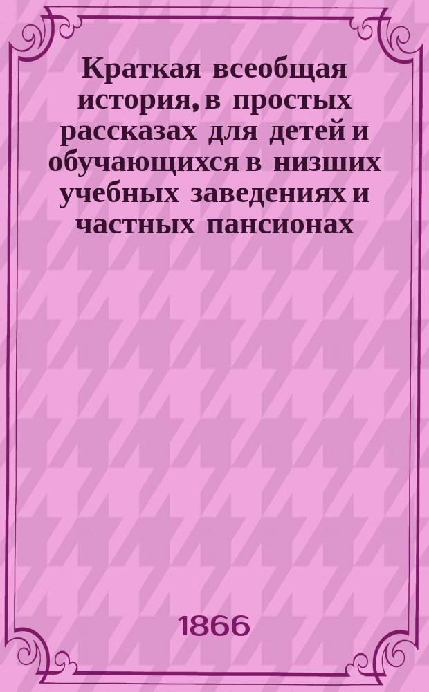 Краткая всеобщая история, в простых рассказах для детей и обучающихся в низших учебных заведениях и частных пансионах : С вопросами для повторения рассказов, с общ. хронол. обозрением истории и с 4 ист. карт