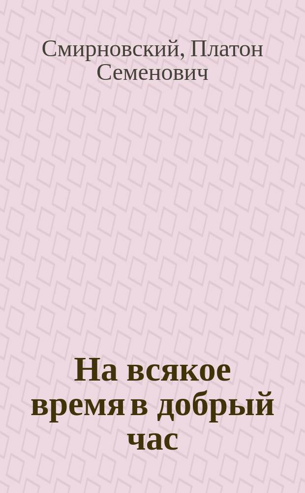 На всякое время в добрый час : (Нечто в роде фельетона)