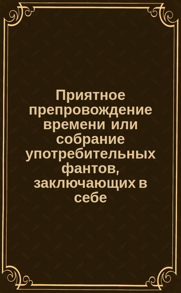 Приятное препровождение времени или собрание употребительных фантов, заключающих в себе: игры, состоящие из движений; игры, требующие внимания; игры, имеющие предметом мистификацию; игры, в которых можно показать любезность, ум, или по крайней мере некоторые сведения