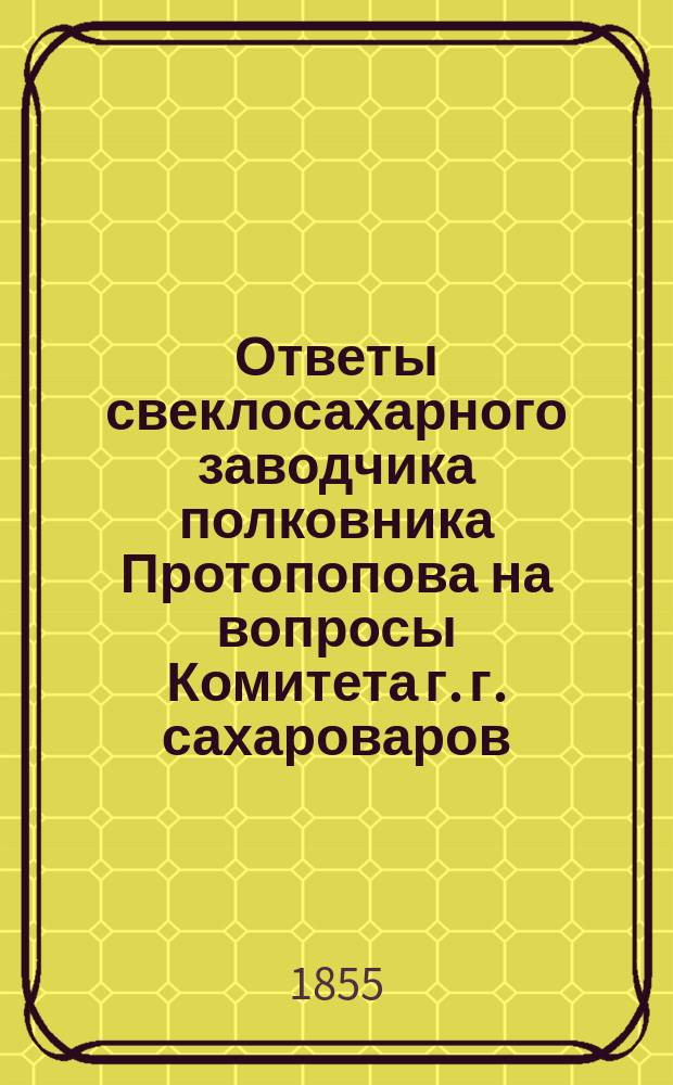 Ответы свеклосахарного заводчика полковника Протопопова на вопросы Комитета г. г. сахароваров, предложенные в заседании бывшем 4-го марта 1854 года [относительно возделывания свекловицы и заводского производства сахара]