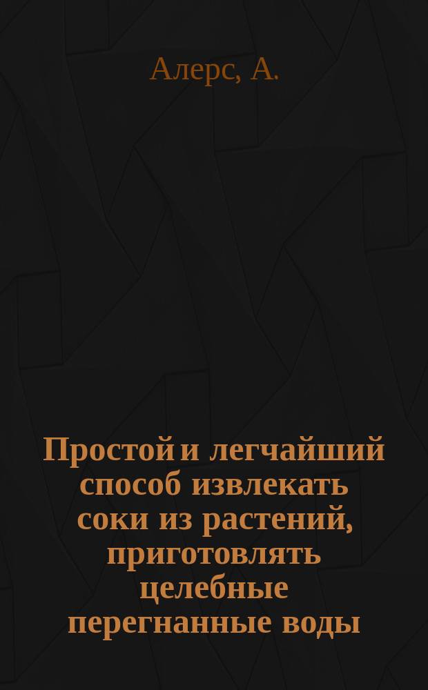 Простой и легчайший способ извлекать соки из растений, приготовлять целебные перегнанные воды, благовонные масла и сладкие сиропы из обыкновенных домашних растений