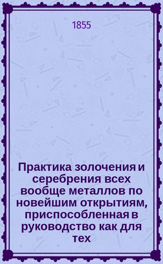 Практика золочения и серебрения всех вообще металлов по новейшим открытиям, приспособленная в руководство как для тех, которые собственно занимаются этим предметом, так и для тех, которые сами пожелают золотить или серебрить металлические вещи