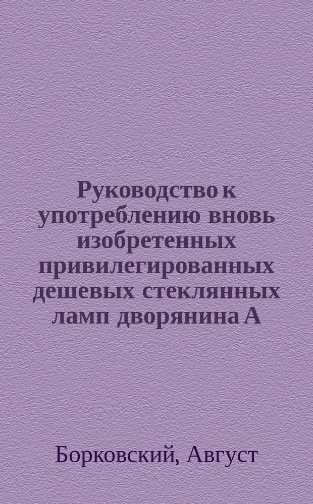Руководство к употреблению вновь изобретенных привилегированных дешевых стеклянных ламп дворянина А. Борковского, с особенными светильнями из дикорастущих растений и с указанием выгоднейшего добывания, из неупотреблявшихся доныне растений, отлично-горючего материала, для дешевого и удобного освещения (в особенности для поселян)... : С прибавлением описания наивыгоднейших способов добывания, выжимания, очищения, сохранения масла и т.п