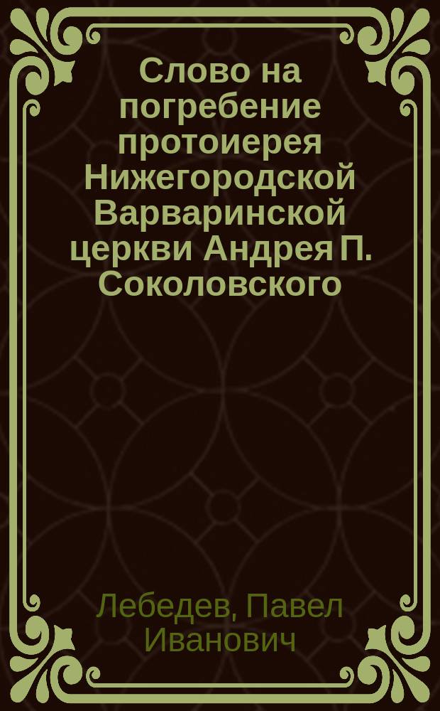Слово на погребение протоиерея Нижегородской Варваринской церкви Андрея П. Соколовского, сказанное октября 21 дня 1856 года Нижегородского Благовещенского собора протоиереем и кавалером Павлом Лебедевым