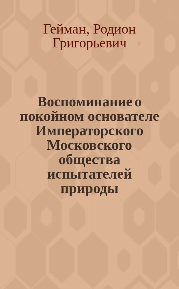 Воспоминание о покойном основателе Императорского Московского общества испытателей природы, Григории Ивановиче Фишер-фон-Вальдгейм : Речь, произнес. 28 дек. 1855 г., в торжеств. собр. О-ва, по случаю его 50-летнего юбилея, чл. О-ва Родионом Гейманом