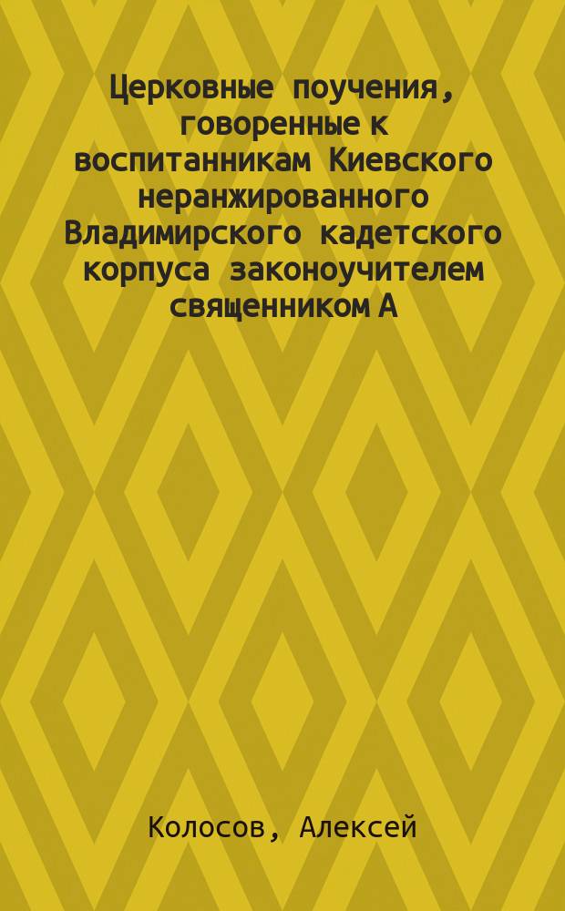 Церковные поучения, говоренные к воспитанникам Киевского неранжированного Владимирского кадетского корпуса законоучителем священником А. Колосовым