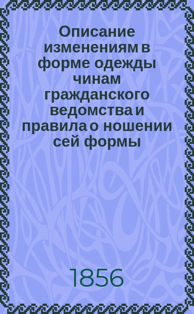 Описание изменениям в форме одежды чинам гражданского ведомства и правила о ношении сей формы. Описание формы одежды канцелярских служителей не из дворян и не имеющих чинов, писарей из воен. кантонистов и курьеров в местах гражданского ведомства, а также об одежде ливрейных служителей : [Утв. 8 марта 1856 г